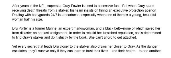 After years in the NFL, superstar Gray Fowler is used to obsessive fans. But when Gray starts receiving death threats from a stalker, his team insists on hiring an executive protection agency. Dealing with bodyguards 24/7 is a headache, especially when one of them is a young, beautiful woman half his size.Dru Porter is a former Marine, an expert markswoman, and a black beltnone of which saved her from disaster on her last assignment. In order to rebuild her tarnished reputation, shes determined to find Grays stalker and do it strictly by the book. She cant afford to get attached.Yet every secret that leads Dru closer to the stalker also draws her closer to Gray. As the danger escalates, theyll survive only if they can learn to trust their livesand their heartsto one another.