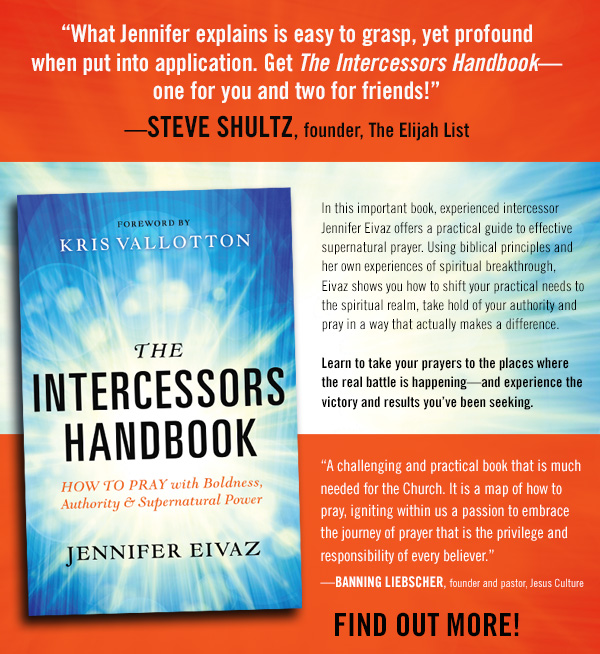 What Jennifer explains is easy to grasp, yet profound when put into application. Get The Intercessors Handbookone for you and two for friends!STEVE SHULTZ, founder, The Elijah List

In this important book, experienced intercessor Jennifer Eivaz offers a practical guide to effective supernatural prayer. Using biblical principles and her own experiences of spiritual breakthrough, Eivaz shows you how to shift your practical needs to the spiritual realm, take hold of your authority and pray in a way that actually makes a difference.

Learn to take your prayers to the places where the real battle is happeningand experience the victory and results youve been seeking.

A challenging and practical book that is much needed for the Church. It is a map of how to pray, igniting within us a passion to embrace the journey of prayer that is the privilege and responsibility of every believer.BANNING LIEBSCHER, founder and pastor, Jesus Culture

Find out more!